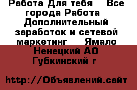 Работа Для тебя  - Все города Работа » Дополнительный заработок и сетевой маркетинг   . Ямало-Ненецкий АО,Губкинский г.